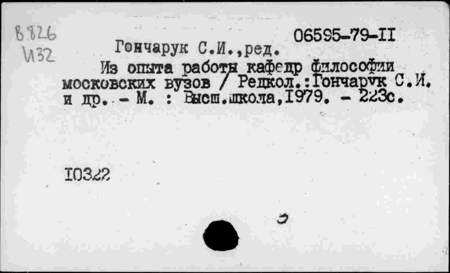 ﻿т
\Л32
Гончарук С.И.,ред.
06535-79-11
Из опыта заботы кафедр философии московских вузов / Редкол.:Гончарук С.И, и до. - М. : Ейсш.школа, 1979. - 223с.
10322